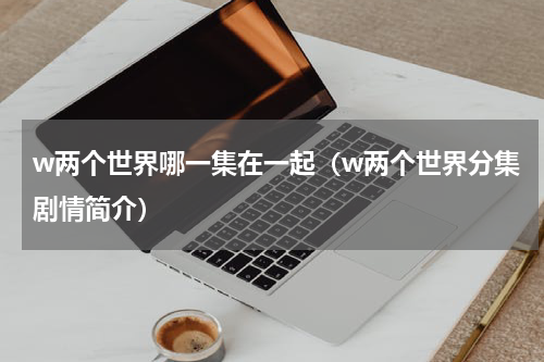 w两个世界哪一集在一起（w两个世界分集剧情简介）
