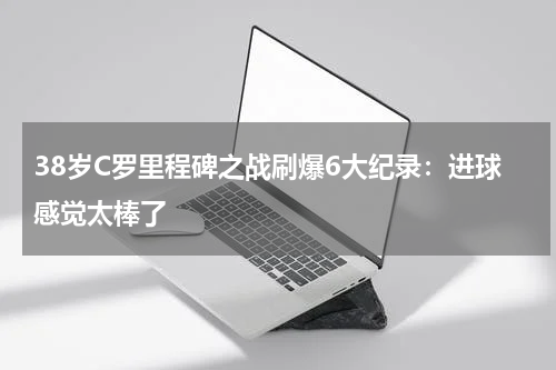 38岁C罗里程碑之战刷爆6大纪录：进球感觉太棒了