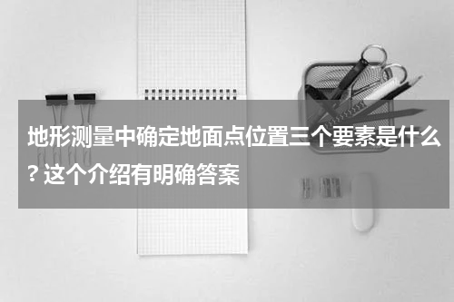 地形测量中确定地面点位置三个要素是什么? 这个介绍有明确答案