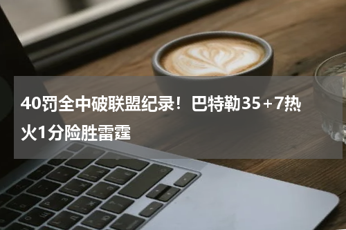 40罚全中破联盟纪录！巴特勒35+7热火1分险胜雷霆