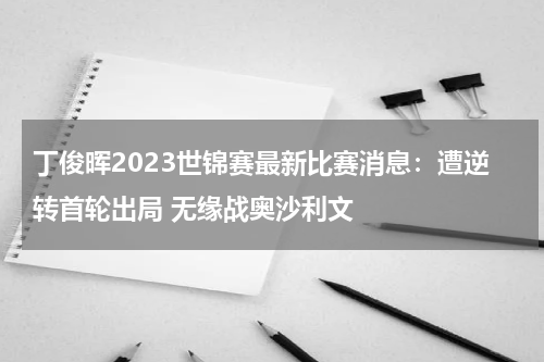 丁俊晖2023世锦赛最新比赛消息：遭逆转首轮出局 无缘战奥沙利文