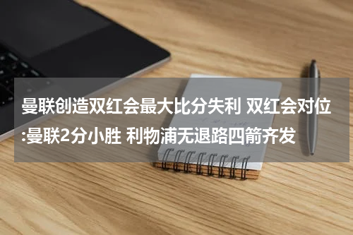 曼联创造双红会最大比分失利 双红会对位:曼联2分小胜 利物浦无退路四箭齐发