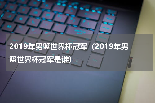 2019年男篮世界杯冠军（2019年男篮世界杯冠军是谁）