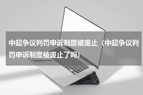 中超争议判罚申诉制度被废止（中超争议判罚申诉制度被废止了吗）