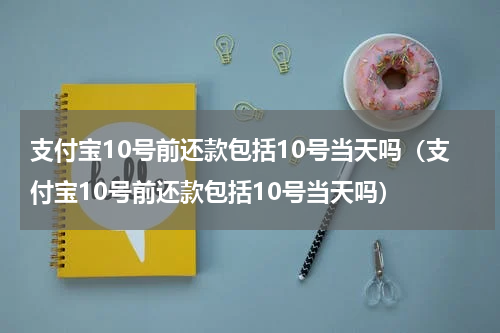 支付宝10号前还款包括10号当天吗（支付宝10号前还款包括10号当天吗）