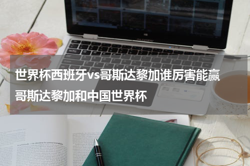 世界杯西班牙vs哥斯达黎加谁厉害能赢 哥斯达黎加和中国世界杯