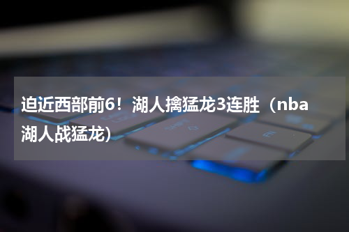 迫近西部前6！湖人擒猛龙3连胜（nba湖人战猛龙）