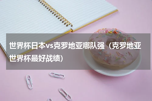 世界杯日本vs克罗地亚哪队强（克罗地亚世界杯最好战绩）