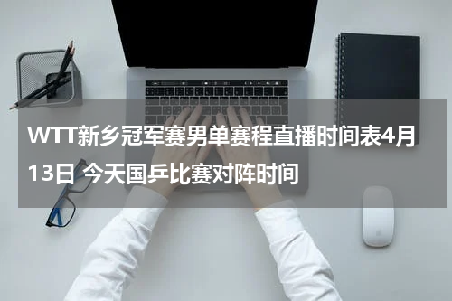 WTT新乡冠军赛男单赛程直播时间表4月13日 今天国乒比赛对阵时间