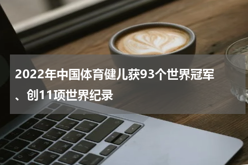 2022年中国体育健儿获93个世界冠军、创11项世界纪录