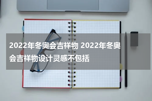 2022年冬奥会吉祥物 2022年冬奥会吉祥物设计灵感不包括