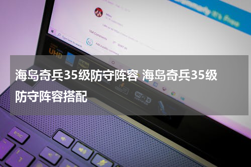 海岛奇兵35级防守阵容 海岛奇兵35级防守阵容搭配