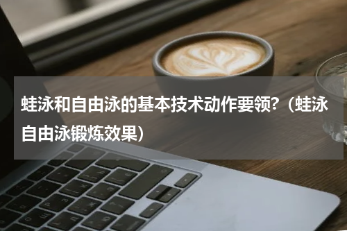 蛙泳和自由泳的基本技术动作要领?（蛙泳自由泳锻炼效果）