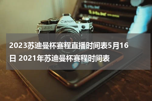 2023苏迪曼杯赛程直播时间表5月16日 2021年苏迪曼杯赛程时间表