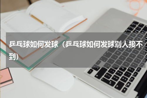 乒乓球如何发球（乒乓球如何发球别人接不到）