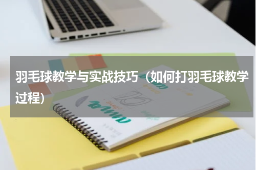 羽毛球教学与实战技巧（如何打羽毛球教学过程）