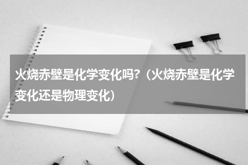火烧赤壁是化学变化吗?（火烧赤壁是化学变化还是物理变化）