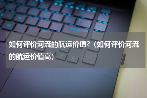 如何评价河流的航运价值?（如何评价河流的航运价值高）