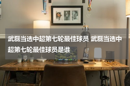 武磊当选中超第七轮最佳球员 武磊当选中超第七轮最佳球员是谁