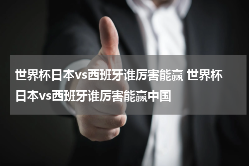 世界杯日本vs西班牙谁厉害能赢 世界杯日本vs西班牙谁厉害能赢中国