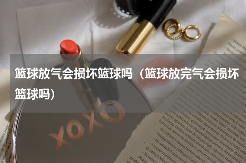 篮球放气会损坏篮球吗（篮球放完气会损坏篮球吗）