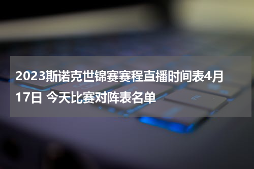 2023斯诺克世锦赛赛程直播时间表4月17日 今天比赛对阵表名单