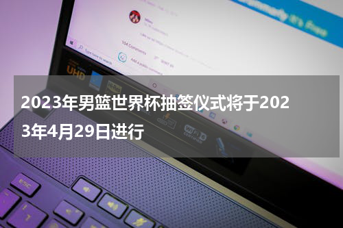 2023年男篮世界杯抽签仪式将于2023年4月29日进行
