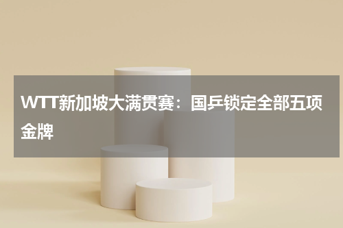 WTT新加坡大满贯赛：国乒锁定全部五项金牌