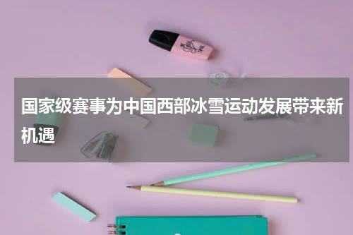 国家级赛事为中国西部冰雪运动发展带来新机遇