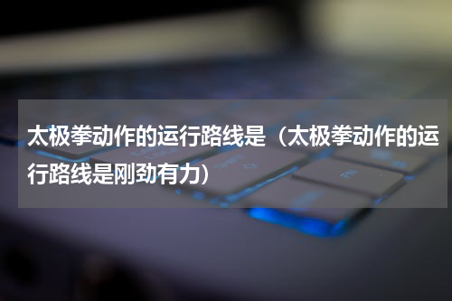 太极拳动作的运行路线是（太极拳动作的运行路线是刚劲有力）