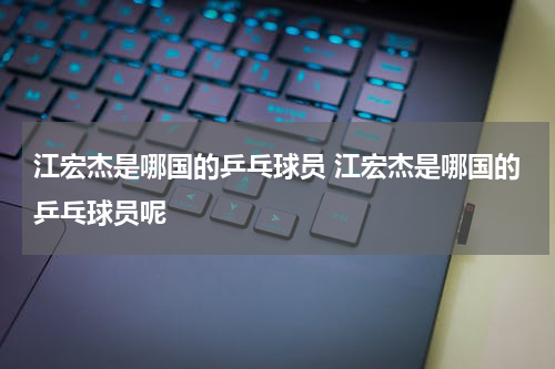 江宏杰是哪国的乒乓球员 江宏杰是哪国的乒乓球员呢