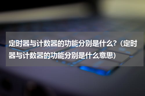定时器与计数器的功能分别是什么?（定时器与计数器的功能分别是什么意思）