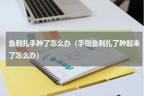 鱼刺扎手肿了怎么办（手指鱼刺扎了肿起来了怎么办）