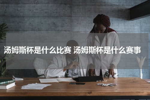 汤姆斯杯是什么比赛 汤姆斯杯是什么赛事