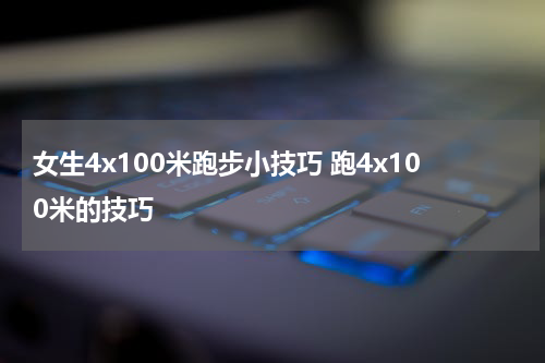 女生4x100米跑步小技巧 跑4x100米的技巧