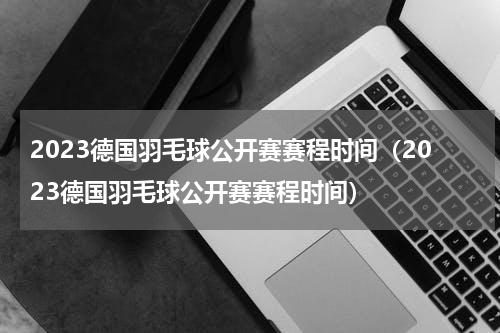2023德国羽毛球公开赛赛程时间（2023德国羽毛球公开赛赛程时间）