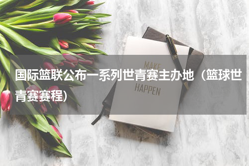 国际篮联公布一系列世青赛主办地（篮球世青赛赛程）