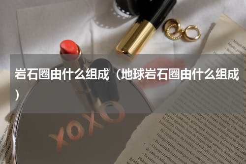 岩石圈由什么组成（地球岩石圈由什么组成）