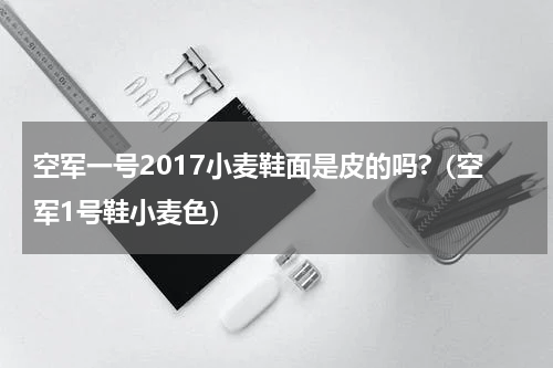 空军一号2017小麦鞋面是皮的吗?（空军1号鞋小麦色）