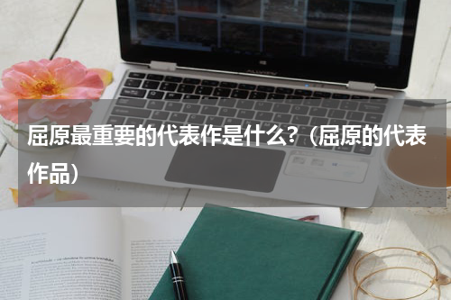 屈原最重要的代表作是什么?（屈原的代表作品）