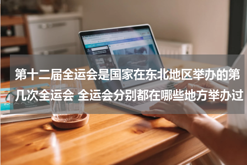 第十二届全运会是国家在东北地区举办的第几次全运会 全运会分别都在哪些地方举办过