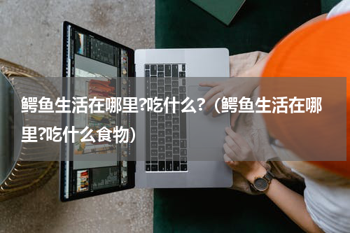 鳄鱼生活在哪里?吃什么?（鳄鱼生活在哪里?吃什么食物）