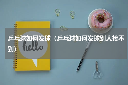 乒乓球如何发球（乒乓球如何发球别人接不到）