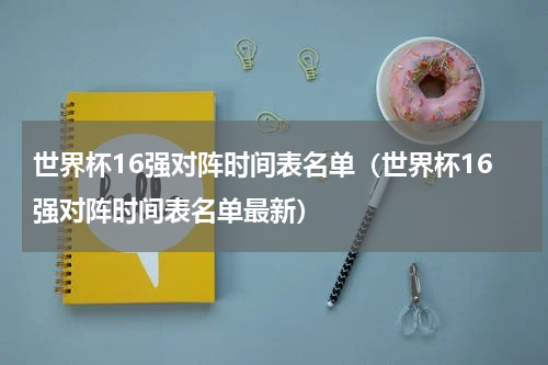 世界杯16强对阵时间表名单（世界杯16强对阵时间表名单最新）