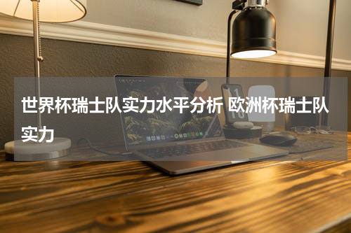 世界杯瑞士队实力水平分析 欧洲杯瑞士队实力