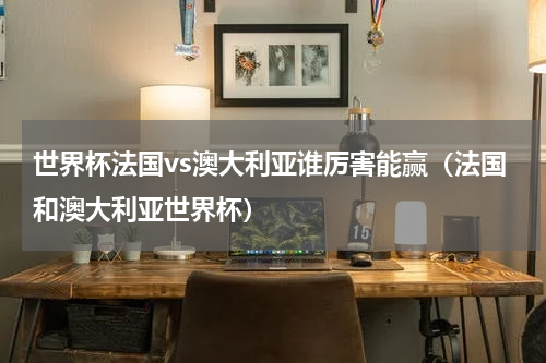 世界杯法国vs澳大利亚谁厉害能赢（法国和澳大利亚世界杯）