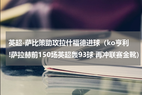 英超-萨比策助攻拉什福德进球（ko亨利!萨拉赫前150场英超轰93球 再冲联赛金靴）