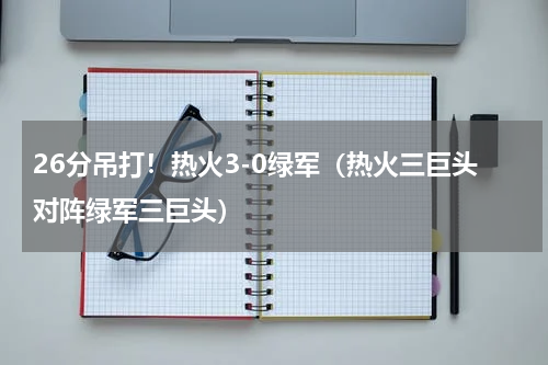 26分吊打！热火3-0绿军（热火三巨头对阵绿军三巨头）