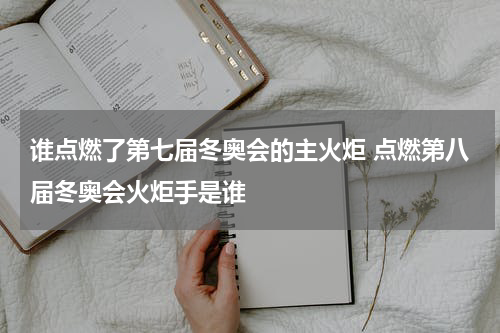 谁点燃了第七届冬奥会的主火炬 点燃第八届冬奥会火炬手是谁
