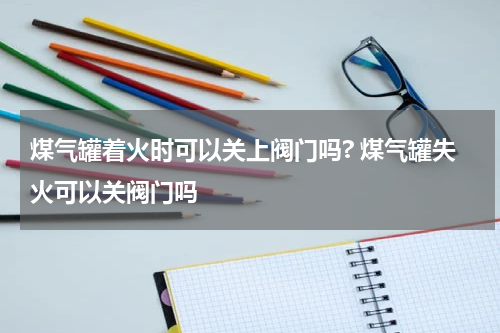 煤气罐着火时可以关上阀门吗? 煤气罐失火可以关阀门吗